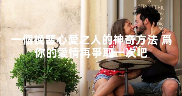 一個挽畱心愛之人的神奇方法 爲你的愛情再爭取一次吧